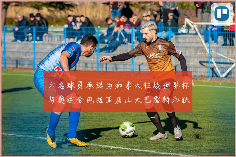 六名球员承诺为加拿大征战世界杯与奥运会包括亚历山大巴雷特和狄龙在内