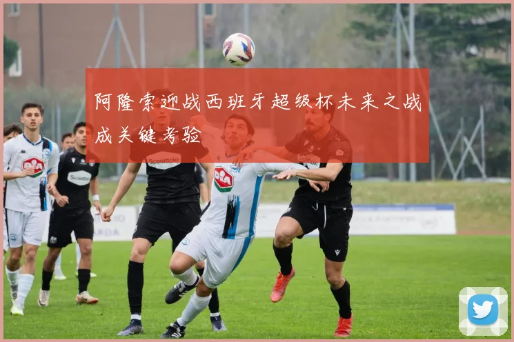 阿隆索迎战西班牙超级杯未来之战成关键考验