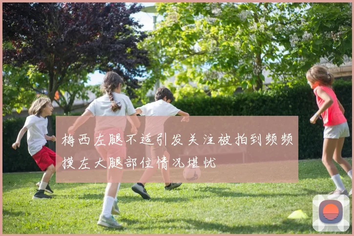 梅西左腿不适引发关注被拍到频频摸左大腿部位情况堪忧