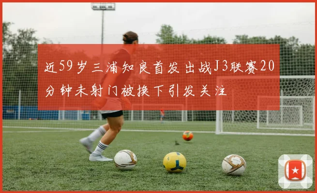 近59岁三浦知良首发出战J3联赛20分钟未射门被换下引发关注