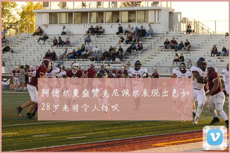 阿德尔曼盛赞克尼佩尔表现出色如28岁老将令人惊叹