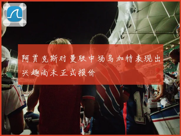 阿贾克斯对曼联中场乌加特表现出兴趣尚未正式报价