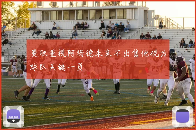 曼联重视阿玛德未来不出售他视为球队关键一员