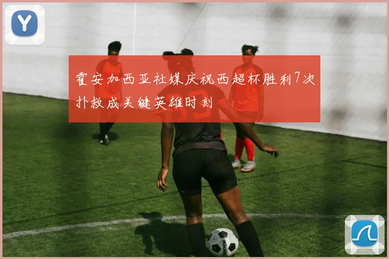 霍安加西亚社媒庆祝西超杯胜利7次扑救成关键英雄时刻