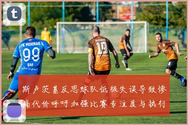 斯卢茨基反思球队低级失误导致惨痛代价呼吁加强比赛专注度与执行力