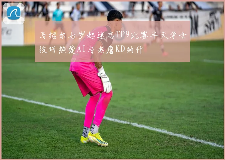 马绍尔七岁起迷恋TP9比赛半天学会技巧热爱AI与老詹KD纳什