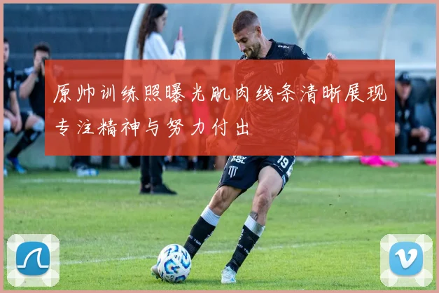 原帅训练照曝光肌肉线条清晰展现专注精神与努力付出