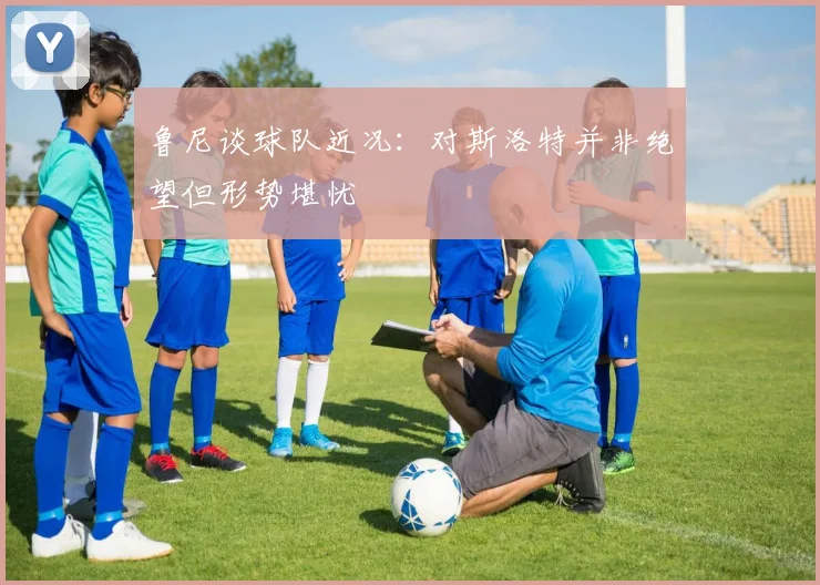鲁尼谈球队近况：对斯洛特并非绝望但形势堪忧