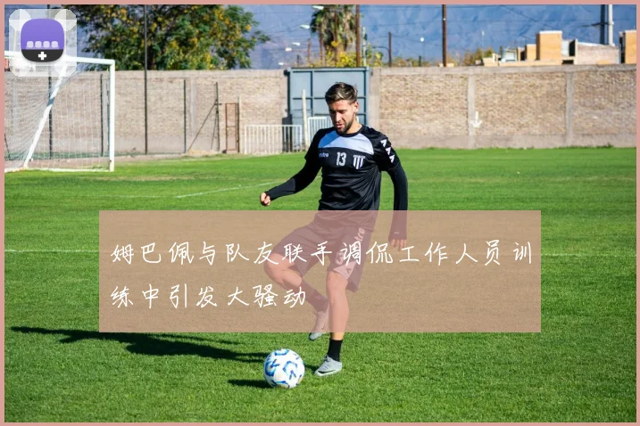 姆巴佩与队友联手调侃工作人员训练中引发大骚动