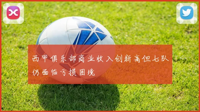 西甲俱乐部商业收入创新高但七队仍面临亏损困境