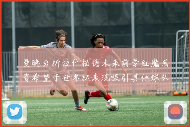曼晚分析拉什福德未来前景红魔或寄希望于世界杯表现吸引其他球队