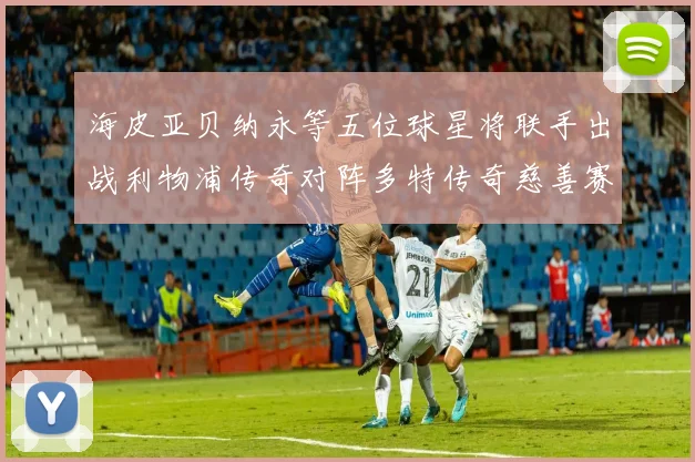 海皮亚贝纳永等五位球星将联手出战利物浦传奇对阵多特传奇慈善赛