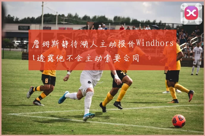 詹姆斯静待湖人主动报价Windhorst透露他不会主动索要合同
