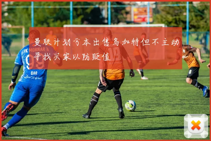曼联计划亏本出售乌加特但不主动寻找买家以防贬值