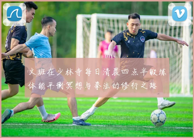 文班在少林寺每日清晨四点半锻炼体能平衡冥想与拳法的修行之路