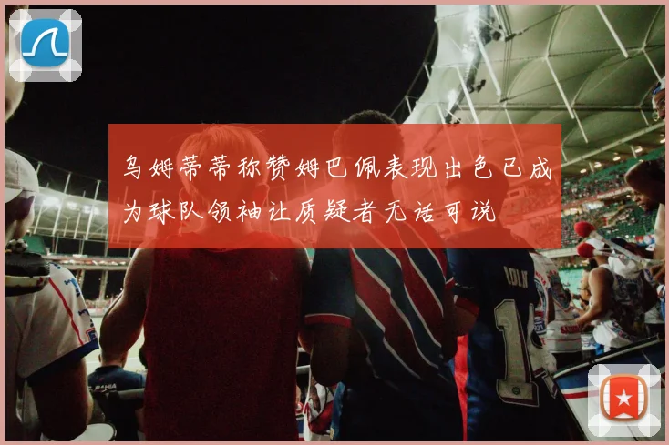 乌姆蒂蒂称赞姆巴佩表现出色已成为球队领袖让质疑者无话可说