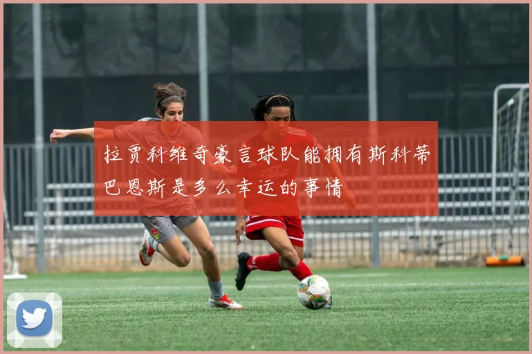 拉贾科维奇豪言球队能拥有斯科蒂巴恩斯是多么幸运的事情