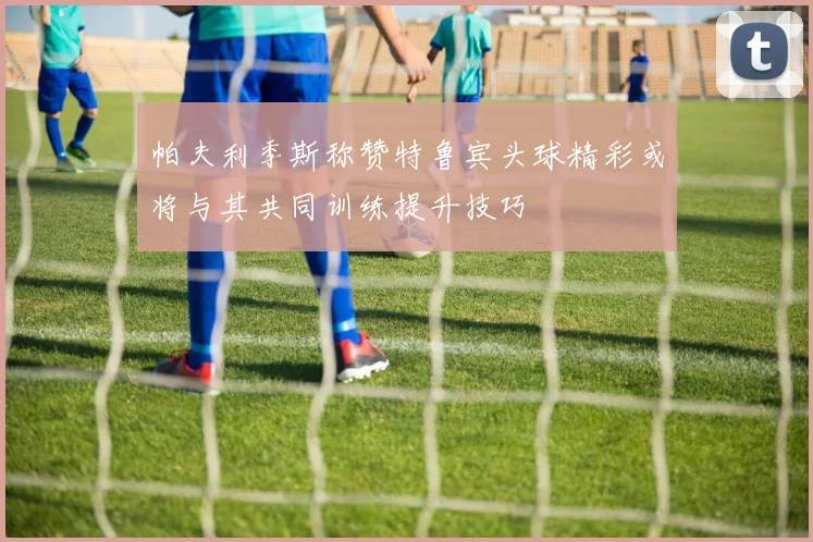 帕夫利季斯称赞特鲁宾头球精彩或将与其共同训练提升技巧