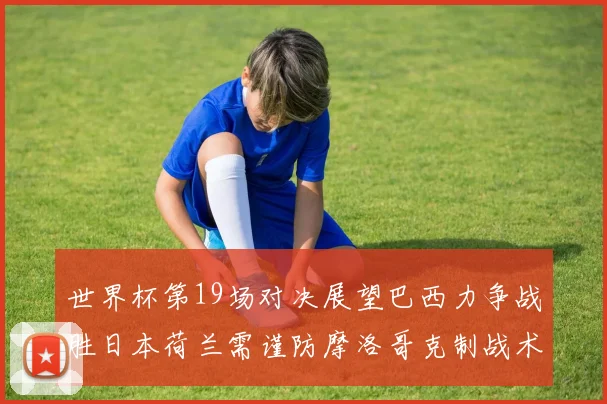 世界杯第19场对决展望巴西力争战胜日本荷兰需谨防摩洛哥克制战术