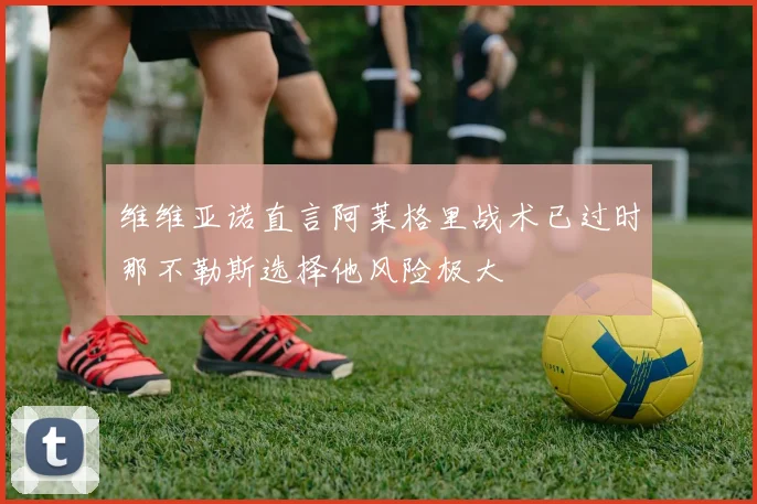维维亚诺直言阿莱格里战术已过时那不勒斯选择他风险极大