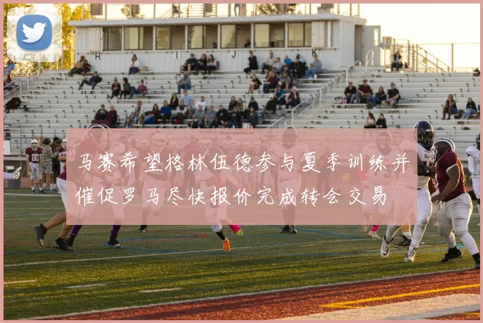 马赛希望格林伍德参与夏季训练并催促罗马尽快报价完成转会交易
