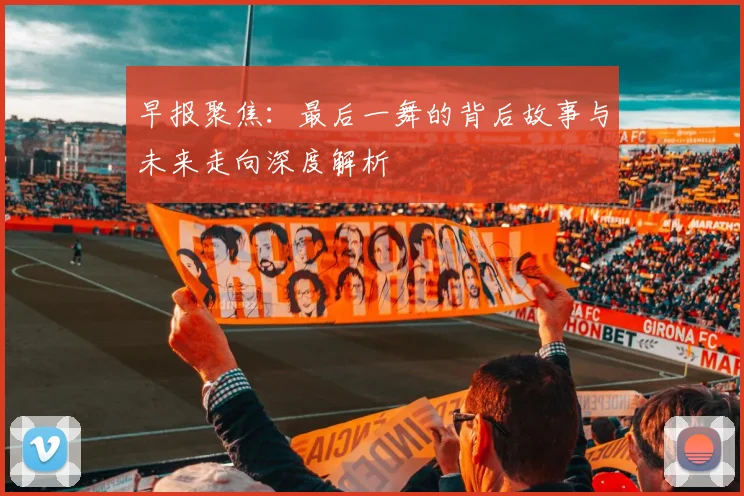 早报聚焦：最后一舞的背后故事与未来走向深度解析