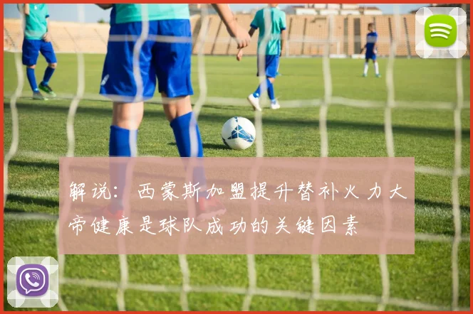 解说：西蒙斯加盟提升替补火力大帝健康是球队成功的关键因素