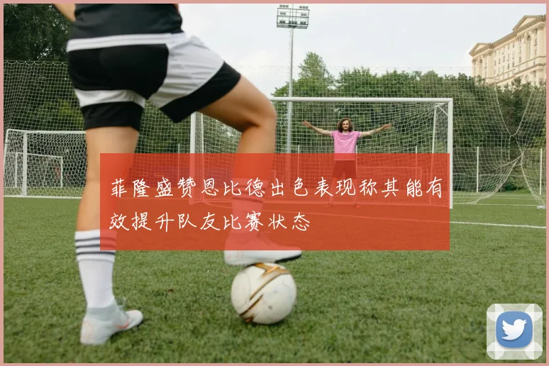 菲隆盛赞恩比德出色表现称其能有效提升队友比赛状态