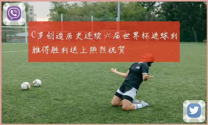 C罗创造历史连续六届世界杯进球利雅得胜利送上热烈祝贺