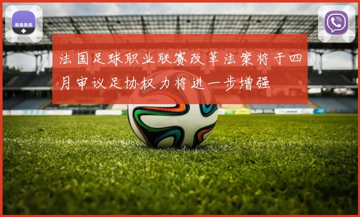 法国足球职业联赛改革法案将于四月审议足协权力将进一步增强