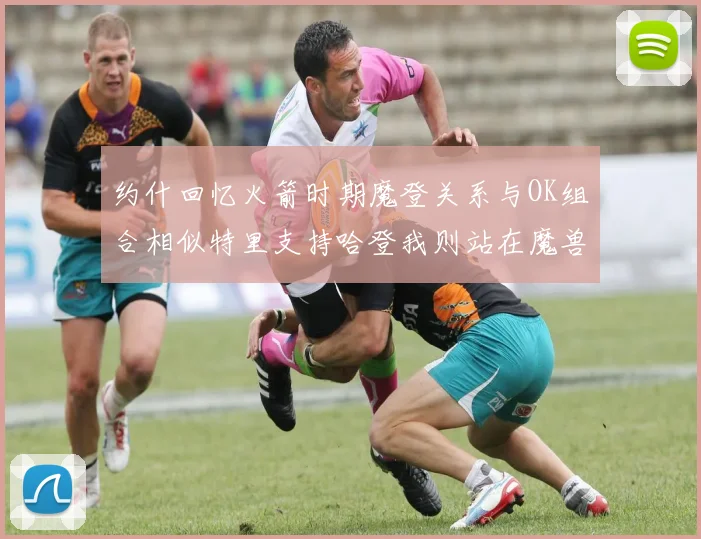 约什回忆火箭时期魔登关系与OK组合相似特里支持哈登我则站在魔兽一边
